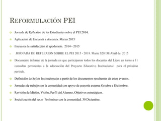 REFORMULACIÓN PEI
 Jornada de Reflexión de los Estudiantes sobre el PEI 2014.
 Aplicación de Encuesta a docentes. Marzo 2015
 Encuesta de satisfacción al apoderado. 2014 - 2015
a. JORNADA DE REFLEXION SOBRE EL PEI 2015 - 2018. Marte S28 DE Abril de 2015
 Documento informe de la jornada en que participaron todos los docentes del Liceo en torno a 11
consultas pertinentes a la adecuación del Proyecto Educativo Institucional para el próximo
período.
 Definición de Sellos Institucionales a partir de los documentos resultantes de estos eventos.
 Jornadas de trabajo con la comunidad con apoyo de asesoría externa Octubre a Diciembre:
 Revisión de Misión, Visión, Perfil del Alumno, Objetivos estratégicos.
 Socialización del texto Preliminar con la comunidad. 30 Diciembre.
 