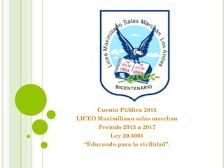 Cuenta Pública 2015
LICEO Maximiliano salas marchan
Periodo 2013 a 2017
Ley 20.5001
“Educando para la civilidad”.
 
