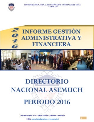 CONFEDERACIÓN NACIONAL DE FUNCIONARIOS MUNICIPALES DE CHILE
“ASEMUCH”
OFICINAS: CURICO Nº 176 · FONOS: 22229414 – 226650500 · · SANTIAGO
E MAIL: asemuchchile@gmail.com / www.asemuch.cl
1
DIRECTORIO
NACIONAL ASEMUCH
PERIODO 2016
INFORME GESTIÓN
ADMINISTRATIVA Y
FINANCIERA
 