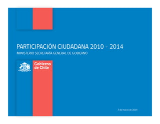 PARTICIPACIÓN CIUDADANA 2010 - 2014
MINISTERIO SECRETARÍA GENERAL DE GOBIERNO
7 de marzo de 2014
 