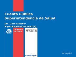 Cuenta Pública
Superintendencia de Salud
Abril de 2013
Dra. Liliana Escobar
Superintendenta de Salud (s)
 