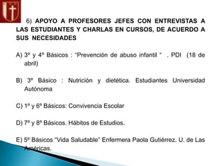 6) APOYO A PROFESORES JEFES CON ENTREVISTAS A
LAS ESTUDIANTES Y CHARLAS EN CURSOS, DE ACUERDO A
SUS NECESIDADES
A) 3º y 4º Básicos : “Prevención de abuso infantil “ . PDI (18 de
abril)
B) 3º Básico : Nutrición y dietética. Estudiantes Universidad
Autónoma
C) 1º y 6º Básicos: Convivencia Escolar
D) 7º y 8º Básicos. Hábitos de Estudios.
E) 5º Básicos “Vida Saludable” Enfermera Paola Gutiérrez. U. de Las
Américas.
 