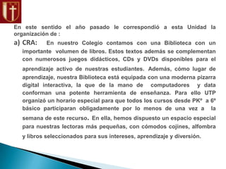 En este sentido el año pasado le correspondió a esta Unidad la
organización de :
a) CRA: En nuestro Colegio contamos con una Biblioteca con un
importante volumen de libros. Estos textos además se complementan
con numerosos juegos didácticos, CDs y DVDs disponibles para el
aprendizaje activo de nuestras estudiantes. Además, cómo lugar de
aprendizaje, nuestra Biblioteca está equipada con una moderna pizarra
digital interactiva, la que de la mano de computadores y data
conforman una potente herramienta de enseñanza. Para ello UTP
organizó un horario especial para que todos los cursos desde PKº a 6º
básico participaran obligadamente por lo menos de una vez a la
semana de este recurso. En ella, hemos dispuesto un espacio especial
para nuestras lectoras más pequeñas, con cómodos cojines, alfombra
y libros seleccionados para sus intereses, aprendizaje y diversión.
 
