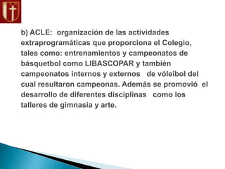 b) ACLE: organización de las actividades
extraprogramáticas que proporciona el Colegio,
tales como: entrenamientos y campeonatos de
básquetbol como LIBASCOPAR y también
campeonatos internos y externos de vóleibol del
cual resultaron campeonas. Además se promovió el
desarrollo de diferentes disciplinas como los
talleres de gimnasia y arte.
 