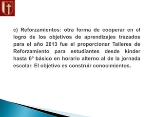 c) Reforzamientos: otra forma de cooperar en el
logro de los objetivos de aprendizajes trazados
para el año 2013 fue el proporcionar Talleres de
Reforzamiento para estudiantes desde kínder
hasta 6º básico en horario alterno al de la jornada
escolar. El objetivo es construir conocimientos.
 