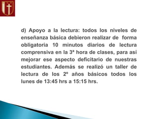 d) Apoyo a la lectura: todos los niveles de
enseñanza básica debieron realizar de forma
obligatoria 10 minutos diarios de lectura
comprensiva en la 3ª hora de clases, para así
mejorar ese aspecto deficitario de nuestras
estudiantes. Además se realizó un taller de
lectura de los 2º años básicos todos los
lunes de 13:45 hrs a 15:15 hrs.
 