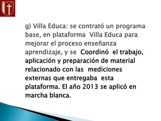 g) Villa Educa: se contrató un programa
base, en plataforma Villa Educa para
mejorar el proceso enseñanza
aprendizaje, y se Coordinó el trabajo,
aplicación y preparación de material
relacionado con las mediciones
externas que entregaba esta
plataforma. El año 2013 se aplicó en
marcha blanca.
 