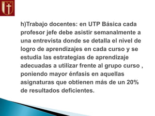 h)Trabajo docentes: en UTP Básica cada
profesor jefe debe asistir semanalmente a
una entrevista donde se detalla el nivel de
logro de aprendizajes en cada curso y se
estudia las estrategias de aprendizaje
adecuadas a utilizar frente al grupo curso ,
poniendo mayor énfasis en aquellas
asignaturas que obtienen más de un 20%
de resultados deficientes.
 
