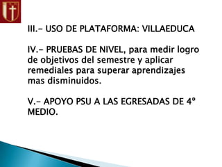 III.- USO DE PLATAFORMA: VILLAEDUCA
IV.- PRUEBAS DE NIVEL, para medir logro
de objetivos del semestre y aplicar
remediales para superar aprendizajes
mas disminuidos.
V.- APOYO PSU A LAS EGRESADAS DE 4º
MEDIO.
 