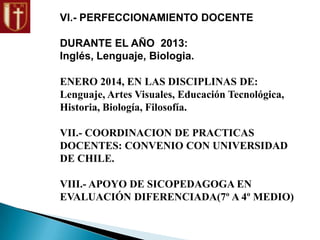 VI.- PERFECCIONAMIENTO DOCENTE
DURANTE EL AÑO 2013:
Inglés, Lenguaje, Biologia.
ENERO 2014, EN LAS DISCIPLINAS DE:
Lenguaje, Artes Visuales, Educación Tecnológica,
Historia, Biología, Filosofía.
VII.- COORDINACION DE PRACTICAS
DOCENTES: CONVENIO CON UNIVERSIDAD
DE CHILE.
VIII.- APOYO DE SICOPEDAGOGA EN
EVALUACIÓN DIFERENCIADA(7º A 4º MEDIO)
 