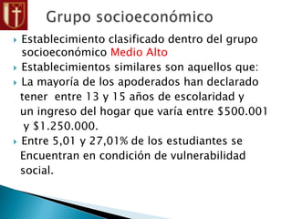  Establecimiento clasificado dentro del grupo
socioeconómico Medio Alto
 Establecimientos similares son aquellos que:
 La mayoría de los apoderados han declarado
tener entre 13 y 15 años de escolaridad y
un ingreso del hogar que varía entre $500.001
y $1.250.000.
 Entre 5,01 y 27,01% de los estudiantes se
Encuentran en condición de vulnerabilidad
social.
 
