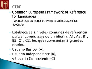 • Common European Framework of Reference
for Languages
(MARCO COMUN EUROPEO PARA EL APRENDIZAJE DE
IDIOMAS)
• Establece seis niveles comunes de referencia
para el aprendizaje de un idioma: A1, A2, B1,
B2, C1, C2, los que representan 3 grandes
niveles:
• Usuario Básico, (A),
• Usuario Independiente (B),
• y Usuario Competente (C)
 
