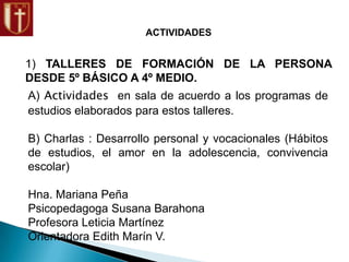 ACTIVIDADES
1) TALLERES DE FORMACIÓN DE LA PERSONA
DESDE 5º BÁSICO A 4º MEDIO.
A) Actividades en sala de acuerdo a los programas de
estudios elaborados para estos talleres.
B) Charlas : Desarrollo personal y vocacionales (Hábitos
de estudios, el amor en la adolescencia, convivencia
escolar)
Hna. Mariana Peña
Psicopedagoga Susana Barahona
Profesora Leticia Martínez
Orientadora Edith Marín V.
 