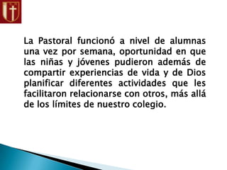 La Pastoral funcionó a nivel de alumnas
una vez por semana, oportunidad en que
las niñas y jóvenes pudieron además de
compartir experiencias de vida y de Dios
planificar diferentes actividades que les
facilitaron relacionarse con otros, más allá
de los límites de nuestro colegio.
 
