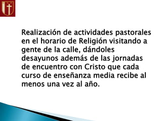 Realización de actividades pastorales
en el horario de Religión visitando a
gente de la calle, dándoles
desayunos además de las jornadas
de encuentro con Cristo que cada
curso de enseñanza media recibe al
menos una vez al año.
 