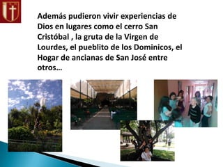Además pudieron vivir experiencias de
Dios en lugares como el cerro San
Cristóbal , la gruta de la Virgen de
Lourdes, el pueblito de los Dominicos, el
Hogar de ancianas de San José entre
otros…
 