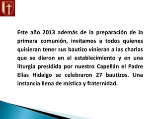 Este año 2013 además de la preparación de la
primera comunión, invitamos a todos quienes
quisieran tener sus bautizo vinieran a las charlas
que se dieron en el establecimiento y en una
liturgia presidida por nuestro Capellán el Padre
Elías Hidalgo se celebraron 27 bautizos. Una
instancia llena de mística y fraternidad.
 