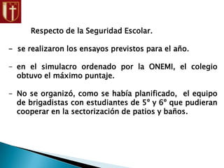 Respecto de la Seguridad Escolar.
- se realizaron los ensayos previstos para el año.
- en el simulacro ordenado por la ONEMI, el colegio
obtuvo el máximo puntaje.
- No se organizó, como se había planificado, el equipo
de brigadistas con estudiantes de 5º y 6º que pudieran
cooperar en la sectorización de patios y baños.
 