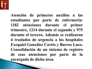 Atención de primeros auxilios a las
estudiantes por parte de enfermería:
1182 atenciones durante el primer
trimestre, 1214 durante el segundo y 975
durante el tercero. Además se realizaron
4 traslados de urgencia a los hospitales
Exequiel González Cortés y Barros Luco.
Consolidación de un sistema de registro
de esas atenciones por parte de la
encargada de dicha área.
 