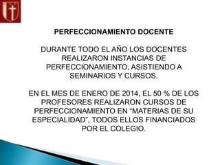 PERFECCIONAMIENTO DOCENTE
DURANTE TODO EL AÑO LOS DOCENTES
REALIZARON INSTANCIAS DE
PERFECCIONAMIENTO, ASISTIENDO A
SEMINARIOS Y CURSOS.
EN EL MES DE ENERO DE 2014, EL 50 % DE LOS
PROFESORES REALIZARON CURSOS DE
PERFECCIONAMIENTO EN “MATERIAS DE SU
ESPECIALIDAD”, TODOS ELLOS FINANCIADOS
POR EL COLEGIO.
 