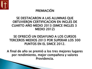 PREMIACIÓN
SE DESTACARON A LAS ALUMNAS QUE
OBTUVIERON CERTIFICACION EN INGLES DE
CUARTO AÑO MEDIO 2013 (SIMCE INGLES 3
MEDIO 2012)
SE OFRECIÓ UN DESAYUNO A LOS CURSOS
TERCEROS MEDIOS 2013 POR SUPERAR LOS 300
PUNTOS EN EL SIMCE 2012.
A final de año se premió a los tres mejores lugares
por rendimiento, mejor compañera y valores
Providencia.
 