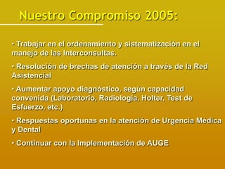 Nuestro Compromiso 2005:

• Trabajar en el ordenamiento y sistematización en el
manejo de las Interconsultas.
• Resolución de brechas de atención a través de la Red
Asistencial
• Aumentar apoyo diagnóstico, según capacidad
convenida (Laboratorio, Radiología, Holter, Test de
Esfuerzo, etc.)
• Respuestas oportunas en la atención de Urgencia Médica
y Dental
• Continuar con la Implementación de AUGE
 
