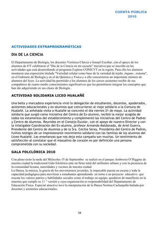 CUENTA PÚBLICA
                                                                                        2010




ACTIVIDADES EXTRAPROGRAMÁTICAS

DIA DE LA CIENCIA

El Departamento de Biología, los docentes Verónica Chávez e Ismael Escobar, con el apoyo de los
alumnos de 4°F celebraron el "Día de la Ciencia en mi escuela" iniciativa que se inscribe en las
actividades que está desarrollando el programa Explora CONICYT en la región. Para ello los alumnos
montaron una exposición titulada "Variedad celular como base de la variedad de tejido, órgano , sistema",
en el Gabinete de Biología y en el de Química y Física y a ella concurrieron un importante número de
alumnos del liceo. La actividad ha permitido a los alumnos de los cursos asistentes recibir de sus
compañeros de cuarto medio conocimientos significativos que les permitieron integrar los conceptos que
han ido adquiriendo en sus clases de Biología .

ACTIVIDAD SOLIDARIA LICEO HUALAÑÉ

Una bella y marcadora experiencia vivió la delegación de estudiantes, docentes, apoderados,
asistentes educacionales y ex-alumnos que concurrieron al viaje solidario a la Comuna de
Hualañé. La anhelada visita a Hualañé se concretó el día viernes 21 de mayo. La actividad
solidaria que surgió como iniciativa del Centro de Ex-alumno, recibió la mejor acogida de
todos los estamentos del establecimiento y complementó las iniciativas del Centro de Padres
y Centro de Alumnos. Reunidos en el Consejo Escolar, con el apoyo de nuestro Director y con
la infatigable Coordinación del Ex-alumno, profesor Armando Maldonado, de Ariel Guerra,
Presidente del Centro de Alumnos y de la Sra. Cecilia Serey, Presidenta del Centro de Padres,
fuimos testigos de un impresionante movimiento solidario con las familias de los alumnos del
Liceo Hualañé. Las enseñanzas que nos deja esta campaña son muchas. Un sentimiento de
satisfacción al constatar que el maxsalino de corazón es por definición una persona
comprometida con su sociedad.

GALA FOLCLÓRICA 2010

Con pleno éxito la tarde del Miércoles 15 de Septiembre se realizó en el parque Ambrosio O’Higgins de
nuestra ciudad la tradicional Gala folclórica ante un lleno total del anfiteatro urbano y con la presencia de
la comunidad liceana, autoridades y vecinos de nuestra ciudad.
La Danza, la música, la gracia de los movimientos juveniles, la impecable puesta en escena y toda la
capacidad pedagógica para movilizar a estudiantes aprendiendo en torno a un proyecto educativo que
rescata los valores patrios y habilidades sociales como el trabajo en equipo, quedaron de manifiesto en la
muestra que cumple su 11 ° versión y cuya organización es responsabilidad del Departamento de
Educación Física. Especial atractivo tuvo la interpretación de la Danza Nortina Cacharpalla bailada por
docentes y asistentes educacionales.




                                                     34
 