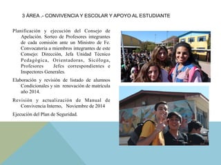 Planificación y ejecución del Consejo de
Apelación. Sorteo de Profesores integrantes
de cada comisión ante un Ministro de Fe.
Convocatoria a miembros integrantes de este
Consejo: Dirección, Jefa Unidad Técnico
Pedagógica, Orientadoras, Sicóloga,
Profesores Jefes correspondientes e
Inspectores Generales.
Elaboración y revisión de listado de alumnos
Condicionales y sin renovación de matrícula
año 2014.
Revisión y actualización de Manual de
Convivencia Interno, Noviembre de 2014
Ejecución del Plan de Seguridad.
3 ÁREA .- CONVIVENCIA Y ESCOLAR Y APOYO AL ESTUDIANTE
 