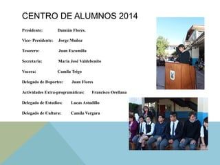 CENTRO DE ALUMNOS 2014
Presidente: Damián Flores.
Vice- Presidente: Jorge Muñoz
Tesorero: Juan Escamilla
Secretaria: María José Valdebenito
Vocera: Camila Trigo
Delegado de Deportes: Juan Flores
Actividades Extra-programáticas: Francisco Orellana
Delegado de Estudios: Lucas Astudillo
Delegado de Cultura: Camila Vergara
 