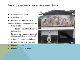 •  Cuenta Pública 2013
•  Coordinación
•  Proceso de Admisión 2015
Marcha Blanca Automatización de
la matrícula.
Proceso de automatización
informática.
•  Proceso de Ingreso especial
alumnos del sistema municipal
•  Alianza Preuniversitario Daem
•  Gestión del Recurso Humano
•  Plan de Cultura
•  Plan de Comunicaciones
ÁREA 1 :LIDERAZGO Y GESTIÓN ESTRATÉGICA
 