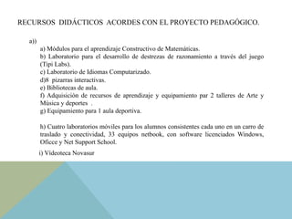 RECURSOS DIDÁCTICOS ACORDES CON EL PROYECTO PEDAGÓGICO.
a))
a) Módulos para el aprendizaje Constructivo de Matemáticas.
b) Laboratorio para el desarrollo de destrezas de razonamiento a través del juego
(Tipi Labs).
c) Laboratorio de Idiomas Computarizado.
d)8 pizarras interactivas.
e) Bibliotecas de aula.
f) Adquisición de recursos de aprendizaje y equipamiento par 2 talleres de Arte y
Música y deportes .
g) Equipamiento para 1 aula deportiva.
h) Cuatro laboratorios móviles para los alumnos consistentes cada uno en un carro de
traslado y conectividad, 33 equipos netbook, con software licenciados Windows,
Oficce y Net Support School.
i) Vídeoteca Novasur
 