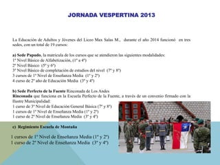 JORNADA VESPERTINA 2013
La Educación de Adultos y Jóvenes del Liceo Max Salas M., durante el año 2014 funcionó en tres
sedes, con un total de 19 cursos:
a) Sede Papudo, la matricula de los cursos que se atendieron las siguientes modalidades:
1º Nivel Básico de Alfabetización, (1º a 4º)
2º Nivel Básico (5º y 6º)
3º Nivel Básico de completación de estudios del nivel (7º y 8º)
3 cursos de 1º Nivel de Enseñanza Media (1º y 2º)
4 curso de 2º año de Educación Media (3º y 4º)
b) Sede Perfecto de la Fuente Rinconada de Los Andes
Rinconada que funciona en la Escuela Perfecto de la Fuente, a través de un convenio firmado con la
Ilustre Municipalidad:
1 curso de 3º Nivel de Educación General Básica (7º y 8º)
1 cursos de 1º Nivel de Enseñanza Media (1º y 2º)
1 curso de 2º Nivel de Enseñanza Media (3º y 4º)
c) Regimiento Escuela de Montaña
1 cursos de 1º Nivel de Enseñanza Media (1º y 2º)
1 curso de 2º Nivel de Enseñanza Media (3º y 4º)
 