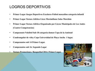 LOGROS DEPORTIVOS
•  Primer Lugar Juegos Deportivos Escolares Fútbol masculino categoría infantil
•  Primer Lugar Torneo Atlético Liceo Maximiliano Salas Marchán
•  Primer Lugar Torneo Atlético Organizado por Liceos Municipales de Los Andes
(Cuatro Competencias)
•  Campeonato Voleibol Sub 18 categoría damas Copa de la Amistad
•  Cuadrangular de vóley Copa Universidad de Playa Ancha 1 lugar.
•  Campeonatos sub 14 Primer Lugar.
•  Campeonatos sub 16. Segundo Lugar
•  Torneo Promociones. Basquetbol 2014. Primer Lugar.
 