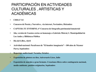 PARTICIPACIÓN EN ACTIVIDADES
CULTURALES , ARTISTICAS Y
ACADÉMICAS
•  CHILE VA!
•  Concurso de Poesía y Narrativa , vía internet, Noviembre, Diciembre
•  CAPTURA TU ENTORNO, 4° Concurso de fotografía patrimonial inmaterial
•  2da, versión de Cuentos cortos en homenaje a Gabriela Mistral, I. Municipalidad de
Los Andes y Biblioteca Pública
•  Día del LiBro, Abril
•  Actividad nacional: Parafraseo de "El hombre imaginario" - 100 años de Nicanor
Parra, Septiembre
•  Reportaje audiovisual: Normita, Octubre
•  Exposición de pintura en óleo, Aniversario Liceo, Julio
•  Exposición de murales a gran formato. Creaciones libres sobre contingencia nacional,
medio ambiente, pueblos originarios, Septiembre
 