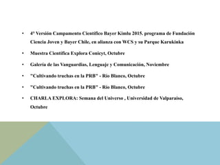 •  4° Versión Campamento Científico Bayer Kimlu 2015. programa de Fundación
Ciencia Joven y Bayer Chile, en alianza con WCS y su Parque Karukinka
•  Muestra Científica Explora Conicyt, Octubre
•  Galería de las Vanguardias, Lenguaje y Comunicación, Noviembre
•  "Cultivando truchas en la PRB" - Río Blanco, Octubre
•  "Cultivando truchas en la PRB" - Río Blanco, Octubre
•  CHARLA EXPLORA: Semana del Universo , Universidad de Valparaíso,
Octubre
 
