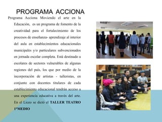 Programa Acciona Moviendo el arte en la
Educación, es un programa de fomento de la
creatividad para el fortalecimiento de los
procesos de enseñanza- aprendizaje al interior
del aula en establecimientos educacionales
municipales y/o particulares subvencionados
en jornada escolar completa. Está destinado a
escolares de sectores vulnerables de algunas
regiones del país, los que por medio de la
incorporación de artistas - talleristas, en
conjunto con docentes titulares de cada
establecimiento educacional tendrán acceso a
una experiencia educativa a través del arte.
En el Liceo se dictó el TALLER TEATRO
1°MEDIO
PROGRAMA ACCIONA
 