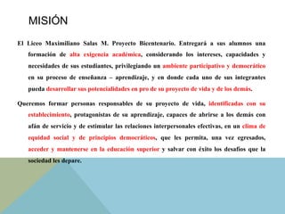 MISIÓN
El Liceo Maximiliano Salas M. Proyecto Bicentenario. Entregará a sus alumnos una
formación de alta exigencia académica, considerando los intereses, capacidades y
necesidades de sus estudiantes, privilegiando un ambiente participativo y democrático
en su proceso de enseñanza – aprendizaje, y en donde cada uno de sus integrantes
pueda desarrollar sus potencialidades en pro de su proyecto de vida y de los demás.	
  
Queremos formar personas responsables de su proyecto de vida, identificadas con su
establecimiento, protagonistas de su aprendizaje, capaces de abrirse a los demás con
afán de servicio y de estimular las relaciones interpersonales efectivas, en un clima de
equidad social y de principios democráticos, que les permita, una vez egresados,
acceder y mantenerse en la educación superior y salvar con éxito los desafíos que la
sociedad les depare.
 