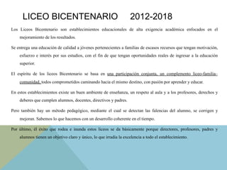 Los Liceos Bicentenario son establecimientos educacionales de alta exigencia académica enfocados en el
mejoramiento de los resultados.
Se entrega una educación de calidad a jóvenes pertenecientes a familias de escasos recursos que tengan motivación,
esfuerzo e interés por sus estudios, con el fin de que tengan oportunidades reales de ingresar a la educación
superior.
El espíritu de los liceos Bicentenario se basa en una participación conjunta, un complemento liceo-familia–
comunidad, todos comprometidos caminando hacia el mismo destino, con pasión por aprender y educar.
En estos establecimientos existe un buen ambiente de enseñanza, un respeto al aula y a los profesores, derechos y
deberes que cumplen alumnos, docentes, directivos y padres.
Pero también hay un método pedagógico, mediante el cual se detectan las falencias del alumno, se corrigen y
mejoran. Sabemos lo que hacemos con un desarrollo coherente en el tiempo.
Por último, él éxito que rodea e inunda estos liceos se da básicamente porque directores, profesores, padres y
alumnos tienen un objetivo claro y único, lo que irradia la excelencia a todo el establecimiento.
LICEO BICENTENARIO 2012-2018
 
