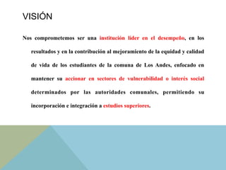 VISIÓN
Nos comprometemos ser una institución líder en el desempeño, en los
resultados y en la contribución al mejoramiento de la equidad y calidad
de vida de los estudiantes de la comuna de Los Andes, enfocado en
mantener su accionar en sectores de vulnerabilidad o interés social
determinados por las autoridades comunales, permitiendo su
incorporación e integración a estudios superiores.	
  
 