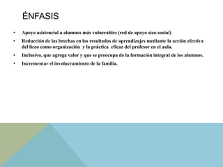 ÉNFASIS
•  Apoyo asistencial a alumnos más vulnerables (red de apoyo sico-social)
•  Reducción de las brechas en los resultados de aprendizajes mediante la acción efectiva
del liceo como organización y la práctica eficaz del profesor en el aula.
•  Inclusivo, que agrega valor y que se preocupa de la formación integral de los alumnos.
•  Incrementar el involucramiento de la familia.
 