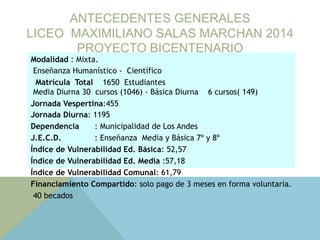 ANTECEDENTES GENERALES
LICEO MAXIMILIANO SALAS MARCHAN 2014
PROYECTO BICENTENARIO
Modalidad : Mixta.
Enseñanza Humanístico - Científico
Matrícula Total 1650 Estudiantes
Media Diurna 30 cursos (1046) - Básica Diurna 6 cursos( 149)
Jornada Vespertina:455
Jornada Diurna: 1195
Dependencia : Municipalidad de Los Andes
J.E.C.D. : Enseñanza Media y Básica 7º y 8º
Índice de Vulnerabilidad Ed. Básica: 52,57
Índice de Vulnerabilidad Ed. Media :57,18
Índice de Vulnerabilidad Comunal: 61,79
Financiamiento Compartido: solo pago de 3 meses en forma voluntaria.
40 becados
 