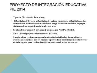 PROYECTO DE INTEGRACIÓN EDUCATIVA
PIE 2014
•  Tipos de Necesidades Educativas:
•  Dificultades de lectura, dificultades de lectura y escritura, dificultades en las
matemáticas, síndrome déficit atencional, rango intelectual limítrofe, asperger,
síndrome de down, deficiencia intelectual leve.
•  Se atienden grupos de 7 personas: 2 alumnos con NEEP y 5 NEET.
•  En el Liceo el grupo de alumnos cursa 1° Medio.
•  La educadora realiza apoyo en aula, atención individual de los estudiantes,
eventuales entrevistas con los padres y apoderados y coordinación con la docente
de aula regular para realizar las adecuaciones curriculares necesarias.
 