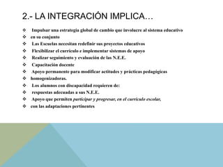 2.- LA INTEGRACIÓN IMPLICA…
v  Impulsar una estrategia global de cambio que involucre al sistema educativo
v  en su conjunto
v  Las Escuelas necesitan redefinir sus proyectos educativos
v  Flexibilizar el currículo e implementar sistemas de apoyo
v  Realizar seguimiento y evaluación de las N.E.E.
v  Capacitación docente
v  Apoyo permanente para modificar actitudes y prácticas pedagógicas
v  homogenizadoras.
v  Los alumnos con discapacidad requieren de:
v  respuestas adecuadas a sus N.E.E.
v  Apoyo que permiten participar y progresar, en el currículo escolar,
v  con las adaptaciones pertinentes
 