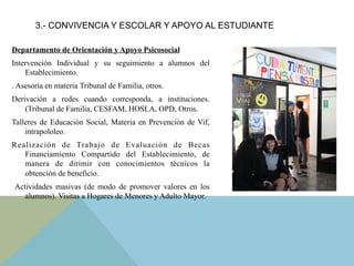 Departamento de Orientación y Apoyo Psicosocial
Intervención Individual y su seguimiento a alumnos del
Establecimiento.
. Asesoría en materia Tribunal de Familia, otros.
Derivación a redes cuando corresponda, a instituciones.
(Tribunal de Familia, CESFAM, HOSLA, OPD, Otros.
Talleres de Educación Social, Materia en Prevención de Vif,
intrapololeo.
Realización de Trabajo de Evaluación de Becas
Financiamiento Compartido del Establecimiento, de
manera de dirimir con conocimientos técnicos la
obtención de beneficio.
Actividades masivas (de modo de promover valores en los
alumnos). Visitas a Hogares de Menores y Adulto Mayor.
3.- CONVIVENCIA Y ESCOLAR Y APOYO AL ESTUDIANTE
 