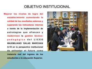 Mejorar los niveles de logro del
establecimiento aumentando la
calidad de los resultados externos y
superando los indicadores internos
a través de la implementación de
e s t r a t e g i a s q u e a f i a n c e n y
modernicen la gestión técnico-
p e d a g ó g i c a d e l L I C E O
MAXIMILIANO SALAS MARCHAN
A-10 en la perspectiva institucional
de enfrentar el futuro como
instancia real del ingreso de los
estudiantes a la educación Superior.
OBJETIVO INSTITUCIONAL
 