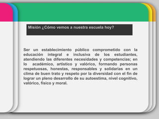 Misión ¿Cómo vemos a nuestra escuela hoy?
Ser un establecimiento público comprometido con la
educación integral e inclusiva de los estudiantes,
atendiendo las diferentes necesidades y competencias; en
lo académico, artístico y valórico, formando personas
respetuosas, honestas, responsables y solidarias en un
clima de buen trato y respeto por la diversidad con el fin de
lograr un pleno desarrollo de su autoestima, nivel cognitivo,
valórico, físico y moral.
 