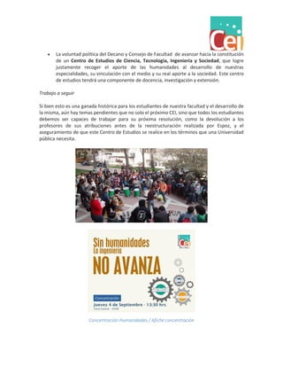  La voluntad política del Decano y Consejo de Facultad de avanzar hacia la constitución de un Centro de Estudios de Ciencia, Tecnología, Ingeniería y Sociedad, que logre justamente recoger el aporte de las humanidades al desarrollo de nuestras especialidades, su vinculación con el medio y su real aporte a la sociedad. Este centro de estudios tendrá una componente de docencia, investigación y extensión. 
Trabajo a seguir 
Si bien esto es una ganada histórica para los estudiantes de nuestra facultad y el desarrollo de la misma, aún hay temas pendientes que no solo el próximo CEI, sino que todos los estudiantes debemos ser capaces de trabajar para su próxima resolución, como la devolución a los profesores de sus atribuciones antes de la reestructuración realizada por Espoz, y el aseguramiento de que este Centro de Estudios se realice en los términos que una Universidad pública necesita. 
Concentración Humanidades / Afiche concentración 
 