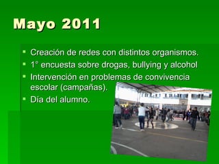 Mayo 2011
 Creación de redes con distintos organismos.
 1° encuesta sobre drogas, bullying y alcohol
 Intervención en problemas de convivencia
  escolar (campañas).
 Día del alumno.
 