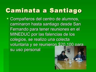 Caminata a Santiago
 Compañeros del centro de alumnos,
  caminaron hasta santiago desde San
  Fernando para tener reuniones en el
  MINEDUC por las falencias de los
  colegios, se realizo una colecta
  voluntaria y se reunieron $20.100 para
  su uso personal
 