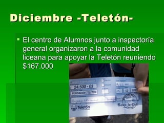 Diciembre -Teletón-

  El centro de Alumnos junto a inspectoría
   general organizaron a la comunidad
   liceana para apoyar la Teletón reuniendo
   $167.000
 
